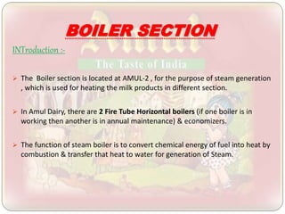 BOILER SECTION
INTroduction :-
 The Boiler section is located at AMUL-2 , for the purpose of steam generation
, which is used for heating the milk products in different section.
 In Amul Dairy, there are 2 Fire Tube Horizontal boilers (if one boiler is in
working then another is in annual maintenance) & economizers.
 The function of steam boiler is to convert chemical energy of fuel into heat by
combustion & transfer that heat to water for generation of Steam.
 