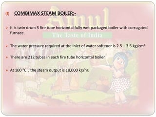 (I) COMBIMAX STEAM BOILER:-
 It is twin drum 3 fire tube horizontal fully wet packaged boiler with corrugated
furnace.
 The water pressure required at the inlet of water softener is 2.5 – 3.5 kg/cm2.
 There are 212 tubes in each fire tube horizontal boiler.
 At 100 °C , the steam output is 10,000 kg/hr.
 