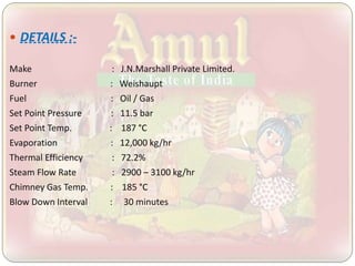  DETAILS :-
Make : J.N.Marshall Private Limited.
Burner : Weishaupt
Fuel : Oil / Gas
Set Point Pressure : 11.5 bar
Set Point Temp. : 187 °C
Evaporation : 12,000 kg/hr
Thermal Efficiency : 72.2%
Steam Flow Rate : 2900 – 3100 kg/hr
Chimney Gas Temp. : 185 °C
Blow Down Interval : 30 minutes
 