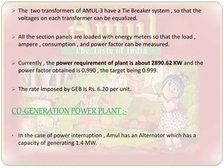  The two transformers of AMUL-3 have a Tie Breaker system , so that the
voltages on each transformer can be equalized.
 All the section panels are loaded with energy meters so that the load ,
ampere , consumption , and power factor can be measured.
 Currently , the power requirement of plant is about 2890.62 KW and the
power factor obtained is 0.990 , the target being 0.999.
 The rate imposed by GEB is Rs. 6.20 per unit.
CO-GENERATION POWER PLANT :-
• In the case of power interruption , Amul has an Alternator which has a
capacity of generating 1.4 MW.
 