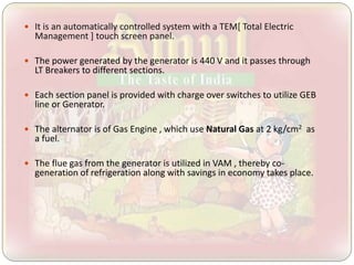  It is an automatically controlled system with a TEM[ Total Electric
Management ] touch screen panel.
 The power generated by the generator is 440 V and it passes through
LT Breakers to different sections.
 Each section panel is provided with charge over switches to utilize GEB
line or Generator.
 The alternator is of Gas Engine , which use Natural Gas at 2 kg/cm2 as
a fuel.
 The flue gas from the generator is utilized in VAM , thereby co-
generation of refrigeration along with savings in economy takes place.
 