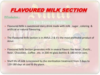 FLAVOURED MILK SECTION
INTroduction :-
 Flavoured Milk is sweetened dairy drink made with milk , sugar , coloring &
artificial or natural flavouring.
 The Flavoured Milk Section is in AMUL-2 & it’s the most profitable product of
Amul.
 Flavoured Milk Section generates milk in several flavors like Kesar , Elaichi ,
Rose , Chocolate , Coffee , etc. in 200 ml glass bottles & 180 ml tin cans.
 Shelf life of milk is increased by the sterilization treatment from 2 days to
120-180 days at cool & dry place.
 