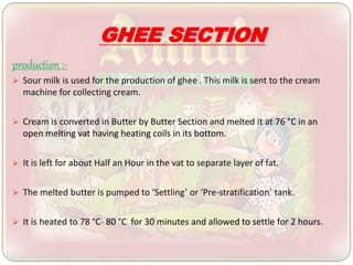 GHEE SECTION
production :-
 Sour milk is used for the production of ghee . This milk is sent to the cream
machine for collecting cream.
 Cream is converted in Butter by Butter Section and melted it at 76 °C in an
open melting vat having heating coils in its bottom.
 It is left for about Half an Hour in the vat to separate layer of fat.
 The melted butter is pumped to ‘Settling’ or ‘Pre-stratification’ tank.
 It is heated to 78 °C- 80 °C for 30 minutes and allowed to settle for 2 hours.
 