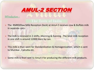 AMUL-2 SECTION
INTroduction :-
 The RMRD(Raw Milk Reception Dock) at Amul-2 receives cow & Buffalo milk
in separate cans .
 The milk is received in 2 shifts..Morning & Evening . The total milk reception
in one shift is around 12000 liters by can.
 This milk is than went for Standardization & Homogenization , which is sent
to Mumbai , Calcutta etc.
 Some milk is then sent to Amul-3 for producing the different milk products.
 