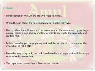 production :-
 For reception of milk , there are two reception lines.
 When the can come, they are manually put on the conveyor.
 Firstly , when the milk cans are put on conveyor , they are tested by putting a
plunger inside it and also by smelling of milk to segregate the sour milk and
curdled milk.
 Milk is then dumped in weighting tank and the sample of it is drawn for the
inspection of Fat & SNF.
 From the weighting tank, the milk is collected in a storage tank and the empty
cans move to can washer.
 The capacity of can washer is 20 cans per minute.
 