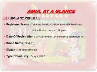 AMUL AT A GLANCE
(I) COMPANY PROFILE:-
 Registered Name : The Kaira District Co-Operative Milk Producers ‘
Union Limited , Anand , Gujarat.
 Date Of Registration : 14th December 1946 under co-operatives act.
 Brand Name : “AMUL”
 Slogan : The Taste Of India
 Type Of Industry : Dairy / FMCG
 