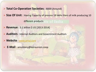  Total Co-Operation Societies : 8000 (Around)
 Size Of Unit : Having Capacity of process 18 lakhs liters of milk producing 10
different products
 Revenue : 3.1 billion $ US [2013-2014]
 Auditors : Internal Auditors and Government Auditors
 Website : www.amul.com
 E-Mail : amuldairy@kairaunion.coop
 