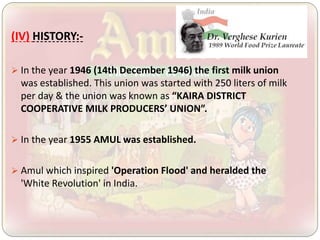 (IV) HISTORY:-
 In the year 1946 (14th December 1946) the first milk union
was established. This union was started with 250 liters of milk
per day & the union was known as “KAIRA DISTRICT
COOPERATIVE MILK PRODUCERS’ UNION”.
 In the year 1955 AMUL was established.
 Amul which inspired 'Operation Flood' and heralded the
'White Revolution' in India.
 