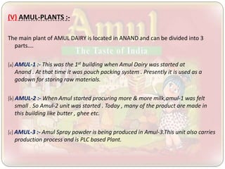 (V) AMUL-PLANTS :-
The main plant of AMUL DAIRY is located in ANAND and can be divided into 3
parts….
{a} AMUL-1 :- This was the 1st building when Amul Dairy was started at
Anand . At that time it was pouch packing system . Presently it is used as a
godown for storing raw materials.
{b} AMUL-2 :- When Amul started procuring more & more milk,amul-1 was felt
small . So Amul-2 unit was started . Today , many of the product are made in
this building like butter , ghee etc.
{c} AMUL-3 :- Amul Spray powder is being produced in Amul-3.This unit also carries
production process and is PLC based Plant.
 