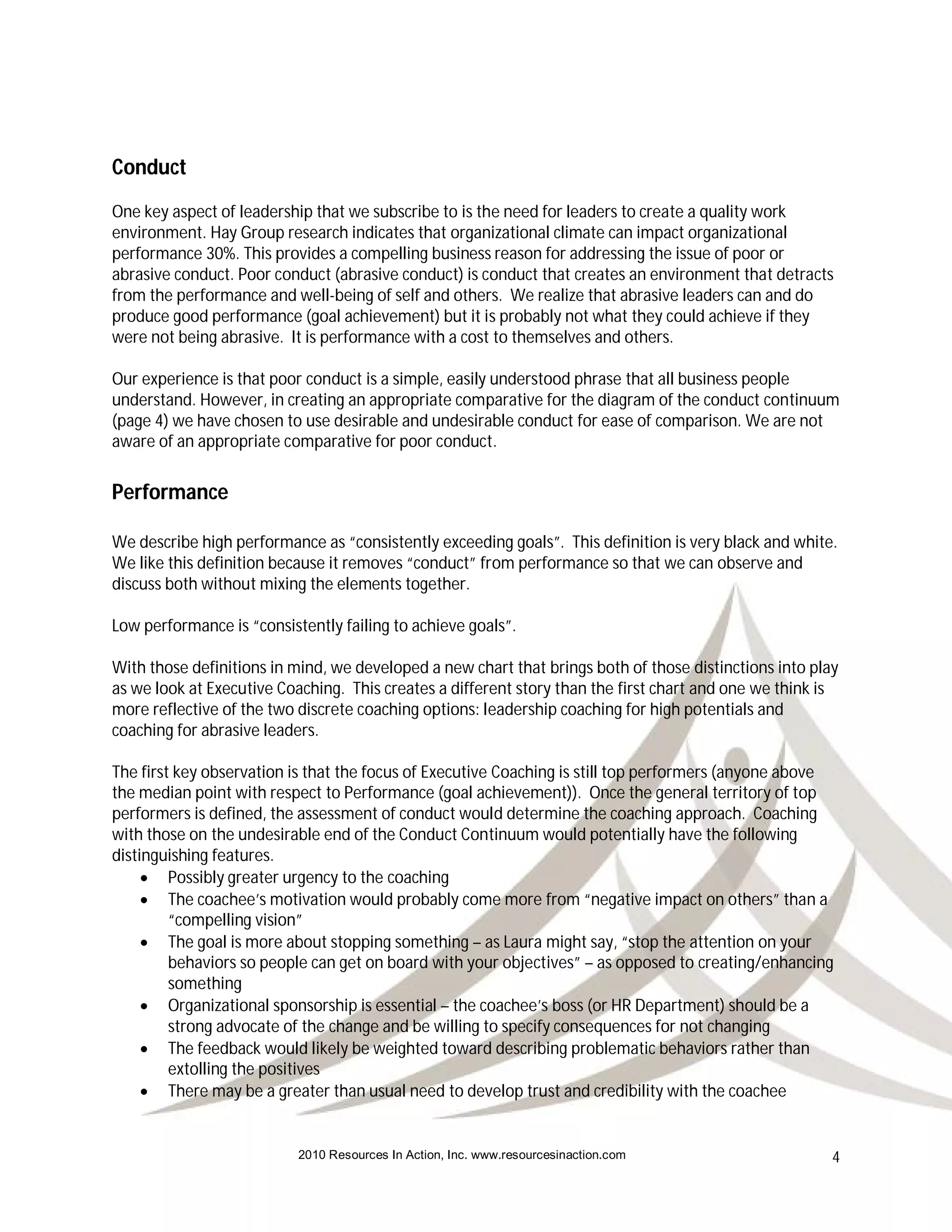 Conduct
One key aspect of leadership that we subscribe to is the need for leaders to create a quality work
environment. Hay Group research indicates that organizational climate can impact organizational
performance 30%. This provides a compelling business reason for addressing the issue of poor or
abrasive conduct. Poor conduct (abrasive conduct) is conduct that creates an environment that detracts
from the performance and well-being of self and others. We realize that abrasive leaders can and do
produce good performance (goal achievement) but it is probably not what they could achieve if they
were not being abrasive. It is performance with a cost to themselves and others.

Our experience is that poor conduct is a simple, easily understood phrase that all business people
understand. However, in creating an appropriate comparative for the diagram of the conduct continuum
(page 4) we have chosen to use desirable and undesirable conduct for ease of comparison. We are not
aware of an appropriate comparative for poor conduct.


Performance

We describe high performance as “consistently exceeding goals”. This definition is very black and white.
We like this definition because it removes “conduct” from performance so that we can observe and
discuss both without mixing the elements together.

Low performance is “consistently failing to achieve goals”.

With those definitions in mind, we developed a new chart that brings both of those distinctions into play
as we look at Executive Coaching. This creates a different story than the first chart and one we think is
more reflective of the two discrete coaching options: leadership coaching for high potentials and
coaching for abrasive leaders.

The first key observation is that the focus of Executive Coaching is still top performers (anyone above
the median point with respect to Performance (goal achievement)). Once the general territory of top
performers is defined, the assessment of conduct would determine the coaching approach. Coaching
with those on the undesirable end of the Conduct Continuum would potentially have the following
distinguishing features.
      Possibly greater urgency to the coaching
      The coachee’s motivation would probably come more from “negative impact on others” than a
         “compelling vision”
      The goal is more about stopping something – as Laura might say, “stop the attention on your
         behaviors so people can get on board with your objectives” – as opposed to creating/enhancing
         something
      Organizational sponsorship is essential – the coachee’s boss (or HR Department) should be a
         strong advocate of the change and be willing to specify consequences for not changing
      The feedback would likely be weighted toward describing problematic behaviors rather than
         extolling the positives
      There may be a greater than usual need to develop trust and credibility with the coachee


                           2010 Resources In Action, Inc. www.resourcesinaction.com                     4
 