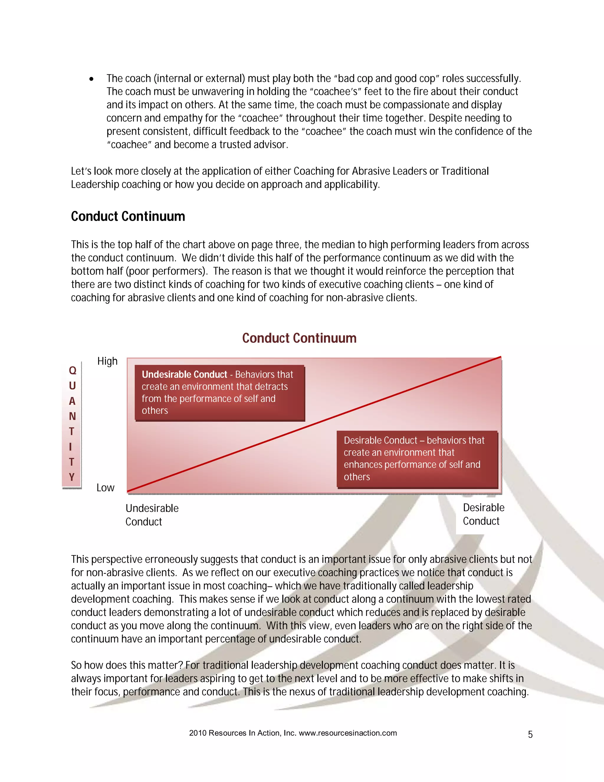     The coach (internal or external) must play both the “bad cop and good cop” roles successfully.
         The coach must be unwavering in holding the “coachee’s” feet to the fire about their conduct
         and its impact on others. At the same time, the coach must be compassionate and display
         concern and empathy for the “coachee” throughout their time together. Despite needing to
         present consistent, difficult feedback to the “coachee” the coach must win the confidence of the
         “coachee” and become a trusted advisor.

Let’s look more closely at the application of either Coaching for Abrasive Leaders or Traditional
Leadership coaching or how you decide on approach and applicability.


Conduct Continuum
This is the top half of the chart above on page three, the median to high performing leaders from across
the conduct continuum. We didn’t divide this half of the performance continuum as we did with the
bottom half (poor performers). The reason is that we thought it would reinforce the perception that
there are two distinct kinds of coaching for two kinds of executive coaching clients – one kind of
coaching for abrasive clients and one kind of coaching for non-abrasive clients.


                                           Conduct Continuum
        High
Q                 Undesirable Conduct - Behaviors that
U                 create an environment that detracts
A                 from the performance of self and
                  others
N
T
                                                                      Desirable Conduct – behaviors that
I                                                                     create an environment that
T                                                                     enhances performance of self and
Y                                                                     others
        Low
               Undesirable                                                                        Desirable
               Conduct                                                                            Conduct


This perspective erroneously suggests that conduct is an important issue for only abrasive clients but not
for non-abrasive clients. As we reflect on our executive coaching practices we notice that conduct is
actually an important issue in most coaching– which we have traditionally called leadership
development coaching. This makes sense if we look at conduct along a continuum with the lowest rated
conduct leaders demonstrating a lot of undesirable conduct which reduces and is replaced by desirable
conduct as you move along the continuum. With this view, even leaders who are on the right side of the
continuum have an important percentage of undesirable conduct.

So how does this matter? For traditional leadership development coaching conduct does matter. It is
always important for leaders aspiring to get to the next level and to be more effective to make shifts in
their focus, performance and conduct. This is the nexus of traditional leadership development coaching.


                             2010 Resources In Action, Inc. www.resourcesinaction.com                         5
 