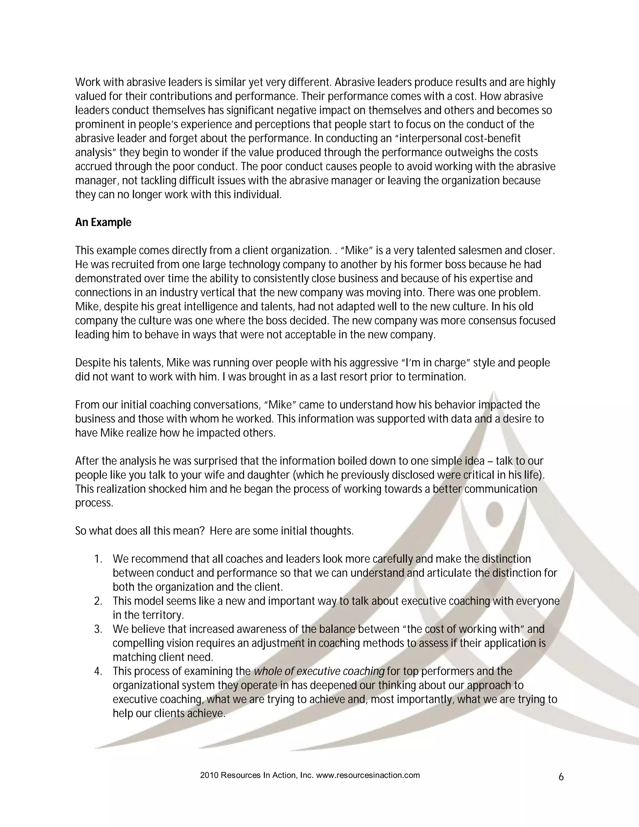 Work with abrasive leaders is similar yet very different. Abrasive leaders produce results and are highly
valued for their contributions and performance. Their performance comes with a cost. How abrasive
leaders conduct themselves has significant negative impact on themselves and others and becomes so
prominent in people’s experience and perceptions that people start to focus on the conduct of the
abrasive leader and forget about the performance. In conducting an “interpersonal cost-benefit
analysis” they begin to wonder if the value produced through the performance outweighs the costs
accrued through the poor conduct. The poor conduct causes people to avoid working with the abrasive
manager, not tackling difficult issues with the abrasive manager or leaving the organization because
they can no longer work with this individual.

An Example

This example comes directly from a client organization. . “Mike” is a very talented salesmen and closer.
He was recruited from one large technology company to another by his former boss because he had
demonstrated over time the ability to consistently close business and because of his expertise and
connections in an industry vertical that the new company was moving into. There was one problem.
Mike, despite his great intelligence and talents, had not adapted well to the new culture. In his old
company the culture was one where the boss decided. The new company was more consensus focused
leading him to behave in ways that were not acceptable in the new company.

Despite his talents, Mike was running over people with his aggressive “I’m in charge” style and people
did not want to work with him. I was brought in as a last resort prior to termination.

From our initial coaching conversations, “Mike” came to understand how his behavior impacted the
business and those with whom he worked. This information was supported with data and a desire to
have Mike realize how he impacted others.

After the analysis he was surprised that the information boiled down to one simple idea – talk to our
people like you talk to your wife and daughter (which he previously disclosed were critical in his life).
This realization shocked him and he began the process of working towards a better communication
process.

So what does all this mean? Here are some initial thoughts.

    1. We recommend that all coaches and leaders look more carefully and make the distinction
       between conduct and performance so that we can understand and articulate the distinction for
       both the organization and the client.
    2. This model seems like a new and important way to talk about executive coaching with everyone
       in the territory.
    3. We believe that increased awareness of the balance between “the cost of working with” and
       compelling vision requires an adjustment in coaching methods to assess if their application is
       matching client need.
    4. This process of examining the whole of executive coaching for top performers and the
       organizational system they operate in has deepened our thinking about our approach to
       executive coaching, what we are trying to achieve and, most importantly, what we are trying to
       help our clients achieve.




                           2010 Resources In Action, Inc. www.resourcesinaction.com                         6
 