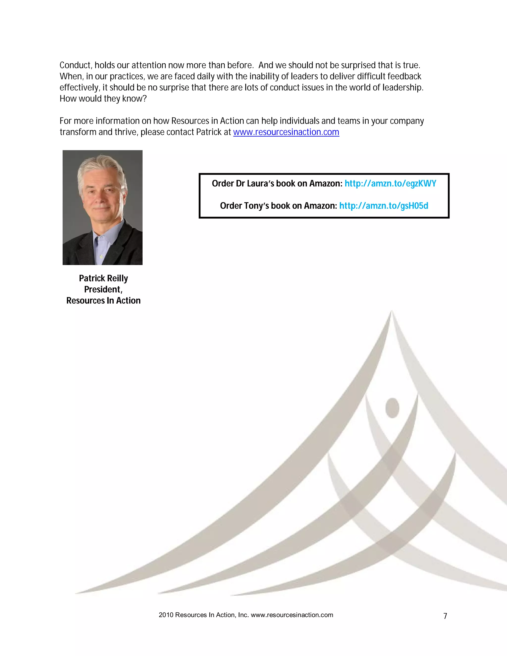Conduct, holds our attention now more than before. And we should not be surprised that is true.
When, in our practices, we are faced daily with the inability of leaders to deliver difficult feedback
effectively, it should be no surprise that there are lots of conduct issues in the world of leadership.
How would they know?

For more information on how Resources in Action can help individuals and teams in your company
transform and thrive, please contact Patrick at www.resourcesinaction.com




                                             Order Dr Laura’s book on Amazon: http://amzn.to/egzKWY

                                               Order Tony’s book on Amazon: http://amzn.to/gsH05d




    Patrick Reilly
     President,
 Resources In Action




                            2010 Resources In Action, Inc. www.resourcesinaction.com                      7
 