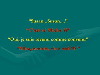 “ Susan...Susan....” “ C’est toi Michel  ?? ” “ Oui, je suis revenu comme convenu” “ Allez, raconte, c’est vrai  ? !?  ” 