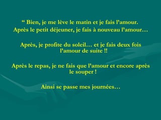 “  Bien, je me lève le matin et je fais l’amour.  Après le petit déjeuner, je fais à nouveau l’amour… Après, je profite du soleil… et je fais deux fois l’amour de suite !! Après le repas, je ne fais que l’amour et encore après le souper !  Ainsi se passe mes journées… 