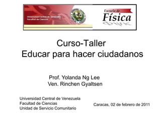 Curso-Taller  Educar para hacer ciudadanos Prof. Yolanda Ng Lee Ven. Rinchen Gyaltsen  Universidad Central de Venezuela Facultad de Ciencias Unidad de Servicio Comunitario Caracas, 02 de febrero de 2011 