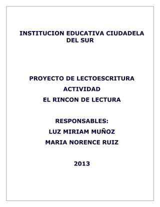 INSTITUCION EDUCATIVA CIUDADELA
DEL SUR
PROYECTO DE LECTOESCRITURA
ACTIVIDAD
EL RINCON DE LECTURA
RESPONSABLES:
LUZ MIRIAM MUÑOZ
MARIA NORENCE RUIZ
2013
 