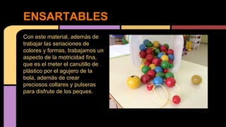 ENSARTABLES
Con este material, además de
trabajar las seriaciones de
colores y formas, trabajamos un
aspecto de la motricidad fina,
que es el meter el canutillo de
plástico por el agujero de la
bola, además de crear
preciosos collares y pulseras
para disfrute de los peques.

 