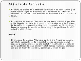 O b j e t o d e E s t u d i o
 El objeto de estudio de la Medicina Veterinaria es la Salud Animal y la
Salud Pública, según lo establecido en la resolución No 3458 de
diciembre 30 de 2003 del Ministerio de Educación N a c i o n a l .
 Misión
 El programa de Medicina Veterinaria es una unidad académica que tiene
como propósito, a través de la docencia, la investigación y la extensión,
la formación de profesionales éticos, con compromiso social, ambiental y
liderazgo, capaces de manejar de forma integral los problemas de salud
animal y salud pública.
Visión
 El programa de Medicina Veterinaria de la U.D.C.A será un programa
acreditado reconocido por la comunidad Médica Veterinaria a nivel
nacional e internacional por su alta calidad y contribución a la solución
de los problemas de salud animal y salud pública veterinaria, aportando
con ello al desarrollo académico, económico y social del país.
 