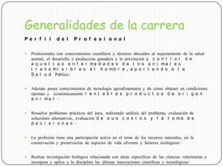 Generalidades de la carrera
P e r f i l d e l P r o f e s i o n a l
 Profesionales con conocimientos científicos y técnicos abocados al mejoramiento de la salud
animal, el desarrollo y producción ganadera y la prevención y c o n t r o l d e
a q u e l l a s e n f e r m e d a d e s d e l o s a n i m a l e s
t r a n s m i s i b l e s a l h o m b r e , a p o r t a n d o a l a
S a l u d Pública.
 Además posee conocimientos de tecnología agroalimentaria y de cómo obtener en condiciones
óptimas y económicamente r e n t a b l e s p r o d u c t o s d e o r i g e n
a n i m a l .
 Resuelve problemas prácticos del área, realizando análisis del problema, evaluación de
soluciones alternativas, evaluación d e s u s c o s t o s y l a t o m a d e
d e c i s i o n e s .
 La profesión tiene una participación activa en el tema de los recursos naturales, en la
conservación y preservación de especies de vida silvestre y factores ecológicos.
 Realiza investigación biológica relacionada con áreas específicas de las ciencias veterinarias e
incorpora y aplica a la disciplina las últimas innovaciones científicas y tecnológicas.
 