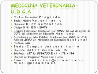  Nivel de Formación: P r e g r a d o
 Título: Médico V e t e r i n a r i o
 Duración: D i e z s e m e s t r e s
 Código S N I E S : 21474
 Registro Calificado: Resolución No. 9922 del 22 de agosto de
2012 del Ministerio de Educación N a c i o n a l
 Acreditación de Alta Calidad: Resolución No. 1565 del 8 de
Julio de 2003 del Ministerio de Educación N a c i o n a l
 Créditos: 180
 S e d e : C a m p u s U n i v e r s i t a r i o
 Dirección: C a l l e 222 N o . 55 - 37
 Teléfonos: (57 1) 6684700 E x t . 119 - 184
 Director de Programa: Marco Leal García
 E m a i l : v e t e r i n a @u d c a .e d u .c o -
m l e a l @u d c a .e d u .c o
 
