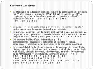 Excelencia Académica
 El Ministerio de Educación Nacional, renovó la acreditación del programa
por 4 años según la resolución 9922 del 22 de Agosto de 2012,
resaltando los avances logrados a partir de la anterior acreditación y
haciendo énfasis e n l a s s i g u i e n t e s
f o r t a l e z a s :
 El cuerpo profesoral conformado por profesores de tiempo completo y
medio tiempo con formación Doctoral y de Maestría
 El currículo, coherente con la misión institucional y con los objetivos del
programa, actual, pertinente e interdisciplinario, buscando una formación
integral en salud animal y salud pública v e t e r i n a r i a .
 Los recursos bibliográficos, informáticos y d e
comunicaciones, adecuados y suficientes en cantidad y calidad,
actualizados y accesibles a los miembros de la comunidad académica.
 La disponibilidad de la clínica veterinaria, laboratorios de parasitología,
biología, química, bioquímica, microbiología, toxicología – farmacología
– fisiología, biología molecular, histopatología, nutrición, biotecnología
de la reproducción y reproducción, laboratorio clínico, t r e s
a n f i t e a t r o s y u n a s a l a d e
n e c r o p s i a s , t o d o s e l l o s
a d e c u a d a m e n t e h a b i l i t a d o s p a r a
s u s f u n c i o n e s d o c e n t e s .
 