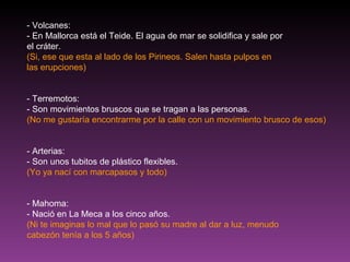 - Volcanes: - En Mallorca está el Teide. El agua de mar se solidifica y sale por el cráter. (Si, ese que esta al lado de los Pirineos. Salen hasta pulpos en las erupciones) - Terremotos: - Son movimientos bruscos que se tragan a las personas. (No me gustaría encontrarme por la calle con un movimiento brusco de esos) - Arterias: - Son unos tubitos de plástico flexibles. (Yo ya nací con marcapasos y todo) - Mahoma: - Nació en La Meca a los cinco años. (Ni te imaginas lo mal que lo pasó su madre al dar a luz, menudo cabezón tenía a los 5 años) 