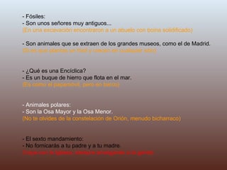 - Fósiles: - Son unos señores muy antiguos... (En una excavación encontraron a un abuelo con boina solidificado) - Son animales que se extraen de los grandes museos, como el de Madrid.  (Si es que plantas un fósil y crecen en cualquier sitio) - ¿Qué es una Encíclica? - Es un buque de hierro que flota en el mar. (Es como el papamóvil, pero en barco) - Animales polares: - Son la Osa Mayor y la Osa Menor. (No te olvides de la constelación de Orión, menudo bicharraco) - El sexto mandamiento: - No fornicarás a tu padre y a tu madre. (Vaya con la Iglesia, siempre amargando a la gente) 