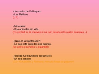 -Un cuadro de Velázquez: - Las Mellizas (¡¡ !!) - Minerales: - Son animales sin vida. (Es verdad, ni se mueven ni na, son de aburridos estos animales...) -¿Qué es la hipotenusa?: - Lo que está entre los dos paletos. (Si, entre el cenutrio y el pardillo) -¿Dónde fue bautizado Jesucristo?: - En Río Janeiro. (Con Ronaldinho y Romario; menuda fiesta se pegaron) 