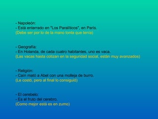 - Napoleón: - Está enterrado en "Los Paralíticos", en París. (Debe ser por lo de la mano tonta que tenía) - Geografía: - En Holanda, de cada cuatro habitantes, uno es vaca. (Las vacas hasta cotizan en la seguridad social, están muy avanzados) - Religión: - Caín mató a Abel con una molleja de burro. (Le costó, pero al final lo consiguió) - El cerebelo: - Es el fruto del cerebro. (Como mejor está es en zumo) 