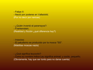 - Felipe II: - Nació por poderes en Valladolid. (Por no decir por narices) - ¿Quién inventó el pararrayos?: - Frankenstein. (Realidad y ficción ¿qué diferencia hay?) - Insectos: - El paludismo es producido por la mosca "SS". (Malditas moscas nazis) - ¿Qué significa leucocito? - Como su nombre indica Leu significa animal, y cocito, pequeño. (Obviamente, hay que ser tonto para no darse cuenta) 