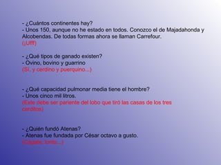     - ¿Cuántos continentes hay? - Unos 150, aunque no he estado en todos. Conozco el de Majadahonda y Alcobendas. De todas formas ahora se llaman Carrefour.  (¡Ufff) - ¿Qué tipos de ganado existen? - Ovino, bovino y guarrino (Sí, y cerdino y puerquino...) - ¿Qué capacidad pulmonar media tiene el hombre? - Unos cinco mil litros. (Este debe ser pariente del lobo que tiró las casas de los tres cerditos) - ¿Quién fundó Atenas? - Atenas fue fundada por César octavo a gusto. (Cágate, lorito...) 