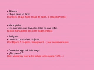 - Alfarero: - El que tiene un farol. (Farolero: el que hace cosas de barro, o cosas barrocas) - Marsupiales: - Los animales que llevan las tetas en una bolsa. (Estos marsupiales son unos degenerados) - Polígono: - Hombre con muchas mujeres. (Pentágono 5 mujeres, hexágono 6... y así sucesivamente) - Comentar algo del 2 de mayo: - ¿De que año?. (Ahí, vacilando, que te los sabes todos desde 1576…) 