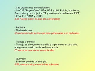 - Cita organismos internacionales: - La OJE, "Boyes Caos", USA, USS y UNI, Policía, bomberos, Socorristas y cruz roja, La ITT y la olimpiada de México, FIFA, UEFA, EU, NASA y URSS. (Los "Boyes Caos" es que son universales) - Pediatra: - Medico de pies. (Convencido toda la vida que eran pederastas y no pediatras) - Trabajo y energía: - Trabajo es si cogemos una silla y la ponemos en otro sitio, energía es cuando la silla se levanta sola. (Y fuerza es cuando se rompe la silla) - Quevedo: - Era cojo, pero de un solo pie. (Ufff, menos mal que nos lo has aclarado) 