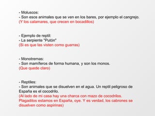 - Moluscos: - Son esos animales que se ven en los bares, por ejemplo el cangrejo. (Y los calamares, que crecen en bocadillos) - Ejemplo de reptil: - La serpiente "Putón" (Si es que las visten como guarras) - Monotremas: - Son mamíferos de forma humana, y son los monos. (Que quede claro) - Reptiles: - Son animales que se disuelven en el agua. Un reptil peligroso de España es el cocodrilo. (Al lado de mi casa hay una charca con mazo de cocodrilos. Plagaditos estamos en España, oye. Y es verdad, los cabrones se disuelven como aspirinas) 
