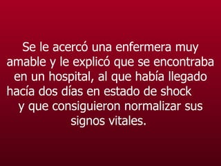Se le acercó una enfermera muy amable y le explicó que se encontraba en un hospital, al que había llegado hacía dos días en estado de shock  y que consiguieron normalizar sus signos vitales.   