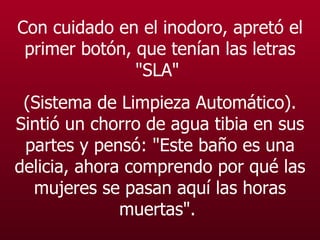 Con cuidado en el  inodoro , apretó el primer botón, que tenían las letras "SLA"  (Sistema de Limpieza Automático). Sintió un chorro de agua tibia en sus partes y pensó: "Este baño es una delicia, ahora comprendo por qué las mujeres se pasan aquí las horas muertas".   