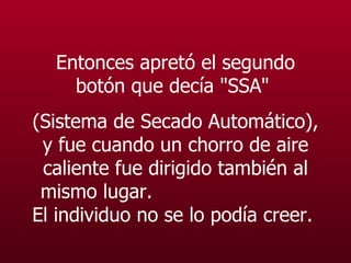 Entonces apretó el segundo botón que decía "SSA"  (Sistema de Secado Automático), y fue cuando un chorro de aire caliente fue dirigido también al mismo lugar.  El individuo no se lo podía creer.   