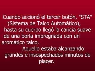 Cuando accionó el tercer botón, "STA" (Sistema de Talco Automático),  hasta su cuerpo llegó la caricia suave de una borla impregnada con un  aromático talco.  Aquello estaba alcanzando grandes e insospechados minutos de placer.   