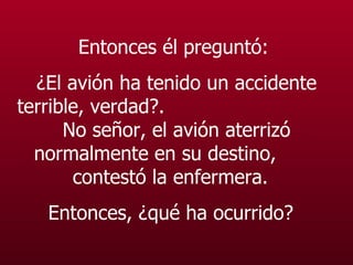 Entonces él preguntó:  ¿El avión ha tenido un accidente terrible, verdad? .   No señor, el avión aterrizó normalmente en su destino,  contestó la enfermera.  Entonces, ¿qué ha ocurrido?   
