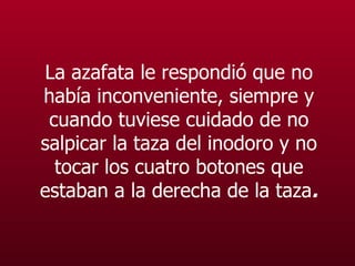 La azafata le respondió que no había inconveniente, siempre y cuando tuviese cuidado de no salpicar la taza del  inodoro  y no tocar los cuatro botones que estaban a la derecha de la taza . 