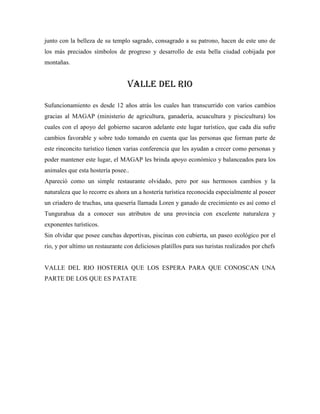 junto con la belleza de su templo sagrado, consagrado a su patrono, hacen de este uno de
los más preciados símbolos de progreso y desarrollo de esta bella ciudad cobijada por
montañas.

VALLE DEL RIO
Sufuncionamiento es desde 12 años atrás los cuales han transcurrido con varios cambios
gracias al MAGAP (ministerio de agricultura, ganadería, acuacultura y piscicultura) los
cuales con el apoyo del gobierno sacaron adelante este lugar turístico, que cada día sufre
cambios favorable y sobre todo tomando en cuenta que las personas que forman parte de
este rinconcito turístico tienen varias conferencia que les ayudan a crecer como personas y
poder mantener este lugar, el MAGAP les brinda apoyo económico y balanceados para los
animales que esta hostería posee..
Apareció como un simple restaurante olvidado, pero por sus hermosos cambios y la
naturaleza que lo recorre es ahora un a hostería turística reconocida especialmente al poseer
un criadero de truchas, una quesería llamada Loren y ganado de crecimiento es así como el
Tungurahua da a conocer sus atributos de una provincia con excelente naturaleza y
exponentes turísticos.
Sin olvidar que posee canchas deportivas, piscinas con cubierta, un paseo ecológico por el
rio, y por ultimo un restaurante con deliciosos platillos para sus turistas realizados por chefs

VALLE DEL RIO HOSTERIA QUE LOS ESPERA PARA QUE CONOSCAN UNA
PARTE DE LOS QUE ES PATATE

 
