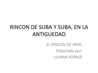 RINCON DE SUBA Y SUBA, EN LA
       ANTIGUEDAD
             EL RINCON DE AYER.
                  Elaborado por:
                 LILIANA YOPASÁ
 