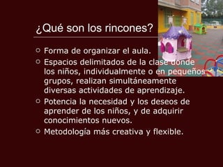 ¿Qué son los rincones? Forma de organizar el aula.  Espacios delimitados de la clase donde los niños, individualmente o en pequeños grupos, realizan simultáneamente diversas actividades de aprendizaje. Potencia la necesidad y los deseos de aprender de los niños, y de adquirir conocimientos nuevos. Metodología más creativa y flexible. 