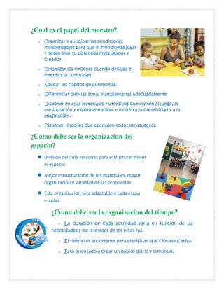 ¿Cual es el papel del maestro?
o Organizar y anticipar las condiciones
indispensables para que el niño pueda jugar
y desarrollar su potencial investigador y
creador.
o Dinamizar los rincones cuando decaiga el
interés y la curiosidad
o Educar los hábitos de autonomía.
o Diferenciar bien las zonas y ambientarlas adecuadamente
o Disponer en ellas materiales y utensilios que inviten al juego, la
manipulación y experimentación, e inciten a la creatividad y a la
imaginación.
o Disponer rincones que estimulen todos los aspectos.
¿Como debe ser la organizacion del
espacio?
 División del aula en zonas para estructurar mejor
el espacio
 Mejor estructuración de los materiales, mayor
organización y variedad de las propuestas
 Esta organización sera adaptable a cada etapa
escolar.
¿Como debe ser la organizacion del tiempo?
o La duración de cada actividad varía en función de las
necesidades y los intereses de los niños /as.
o El tiempo es importante para planificar la acción educativa.
o Está orientado a crear un hábito diario y continuo.
 