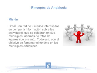 Rincones de Andalucía Misión Crear una red de usuarios interesados en compartir información sobre las actividades que se celebran en sus municipios, además de fotos de lugares con encanto. Todo esto con el objetivo de fomentar el turismo en los municipios Andaluces. 