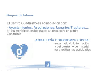 El Centro Guadalinfo en colaboración con: -  Ayuntamientos, Asociaciones, Usuarios Tractores....  de los municipios en los cuales se encuentra un centro Guadalinfo   -  ANDALUCÍA COMPROMISO DIGTAL    encargado de la formación    y del préstamo de material  para realizar las actividades  Grupos de Interés 