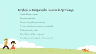 Beneficios de Trabajar en los Rincones de Aprendizaje:
 Propicia el trabajo en equipo.
 Fomenta la colaboración.
 Permite el intercambio de conocimientos.
 Promueve la iniciativa y el sentido de responsabilidad.
 Fortalece los vínculos sociales.
 Desarrolla la creatividad e imaginación.
 Crea el gusto por la investigación y el descubrimiento.
 