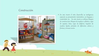 Construcción
 En este rincón el niño desarrolla su inteligencia
espacial, su pensamiento matemático, su lenguaje y
creatividad, etc. En este rincón se utilizan bloques
de construcción, bloques de madera o plástico, cajas
de zapatos, latas, cajas de fósforos, taquitos de
madera lijadas pintados de diferentes colores y
formas y envases vacíos.
 