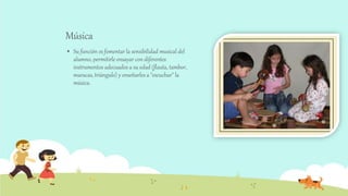 Música
 Su función es fomentar la sensibilidad musical del
alumno, permitirle ensayar con diferentes
instrumentos adecuados a su edad (flauta, tambor,
maracas, triángulo) y enseñarles a "escuchar" la
música.
 